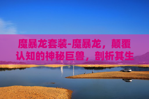 魔暴龙套装-魔暴龙，颠覆认知的神秘巨兽，剖析其生物特性与真实环境影响