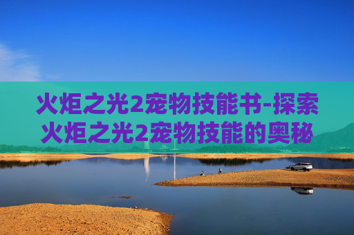 火炬之光2宠物技能书-探索火炬之光2宠物技能的奥秘 火炬之光2宠物技能书-探索火炬之光2宠物技能的奥秘