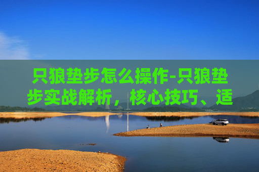 只狼垫步怎么操作-只狼垫步实战解析，核心技巧、适用场景与实战玩法全梳理