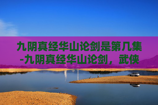 九阴真经华山论剑是第几集-九阴真经华山论剑，武侠江湖中的传奇对决
