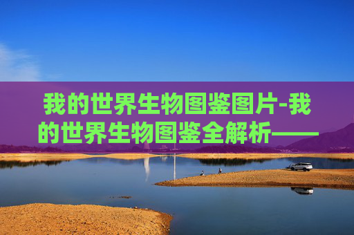 我的世界生物图鉴图片-我的世界生物图鉴全解析——从基础分类到实用应用，解锁每一生物的秘密价值