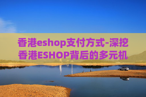 香港eshop支付方式-深挖香港ESHOP背后的多元机遇与挑战，解析其发展趋势与潜在影响