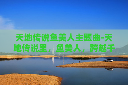 天地传说鱼美人主题曲-天地传说里，鱼美人，跨越千年的灵韵与传奇叙事