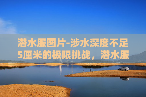 潜水服图片-涉水深度不足5厘米的极限挑战,潜水服为何能成为硬核生存的核心装备? 潜水服图片-涉水深度不足5厘米的极限挑战,潜水服为何能成为硬核生存的核心装备?