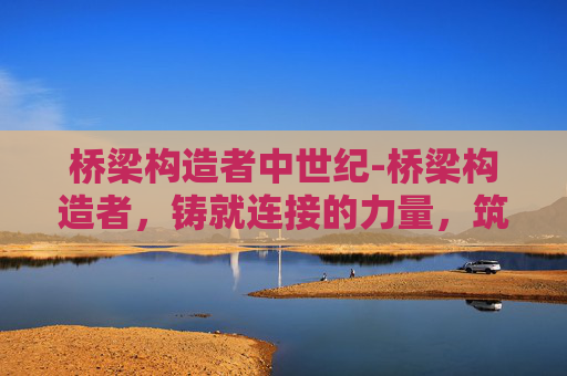 桥梁构造者中世纪-桥梁构造者,铸就连接的力量,筑牢交通的根基 桥梁构造者中世纪-桥梁构造者,铸就连接的力量,筑牢交通的根基