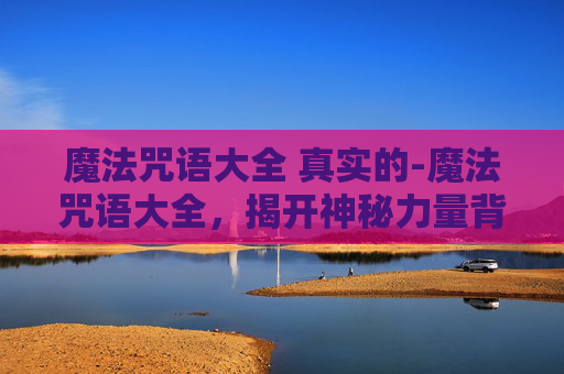 魔法咒语大全 真实的-魔法咒语大全，揭开神秘力量背后，探索合法与智慧的碰撞
