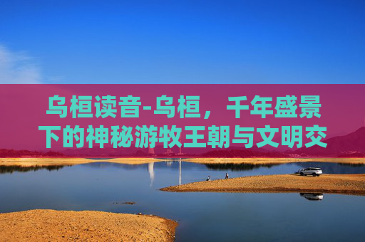 乌桓读音-乌桓,千年盛景下的神秘游牧王朝与文明交融脉络 乌桓读音-乌桓,千年盛景下的神秘游牧王朝与文明交融脉络