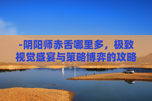 -阴阳师赤舌哪里多,极致视觉盛宴与策略博弈的攻略解析 -阴阳师赤舌哪里多,极致视觉盛宴与策略博弈的攻略解析