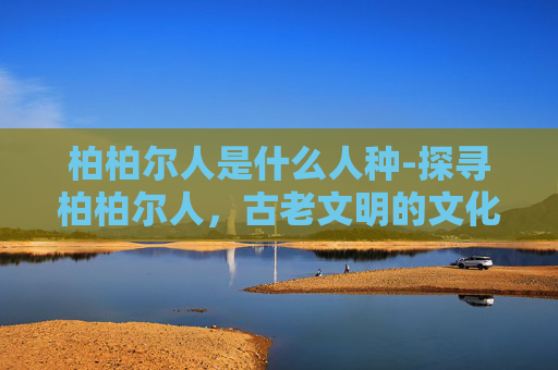 柏柏尔人是什么人种-探寻柏柏尔人，古老文明的文化密码与未来走向