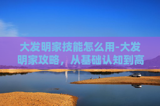 大发明家技能怎么用-大发明家攻略，从基础认知到高阶布局，全方位解锁从原理到实战的创作方法
