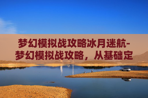 梦幻模拟战攻略冰月迷航-梦幻模拟战攻略，从基础定位到高阶策略，打造你的专属通关秘籍