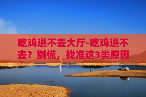 吃鸡进不去大厅-吃鸡进不去？别慌，找准这3类原因调整即可快速解决