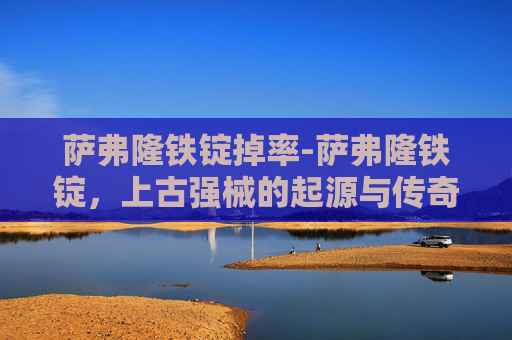 萨弗隆铁锭掉率-萨弗隆铁锭，上古强械的起源与传奇功效，重塑文明发展关键力量