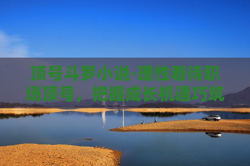 顶号斗罗小说-理性看待职场顶号，把握成长机遇巧筑职业进阶路