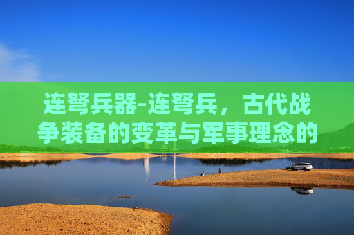 连弩兵器-连弩兵，古代战争装备的变革与军事理念的演进
