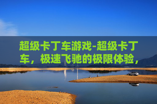 超级卡丁车游戏-超级卡丁车,极速飞驰的极限体验,尽显速度与激情的绝佳选择 超级卡丁车游戏-超级卡丁车,极速飞驰的极限体验,尽显速度与激情的绝佳选择