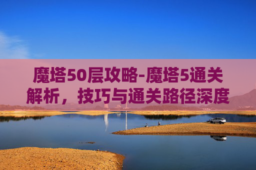 魔塔50层攻略-魔塔5通关解析，技巧与通关路径深度揭秘