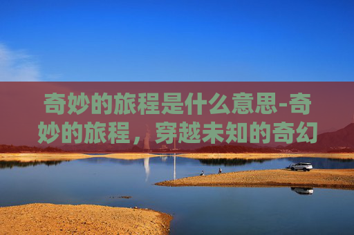 奇妙的旅程是什么意思-奇妙的旅程，穿越未知的奇幻体验之旅指南
