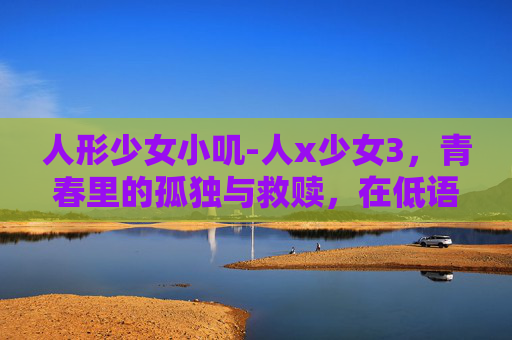 人形少女小叽-人x少女3，青春里的孤独与救赎，在低语中找寻自我光芒