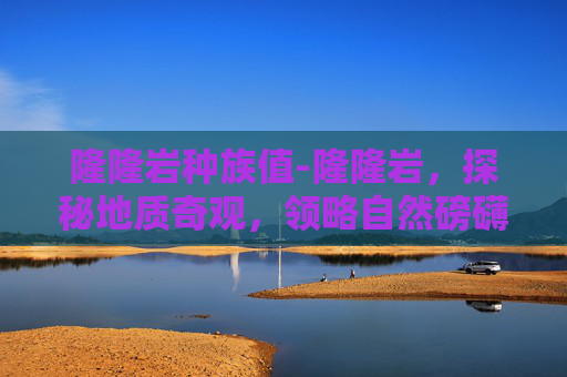 隆隆岩种族值-隆隆岩，探秘地质奇观，领略自然磅礴力量