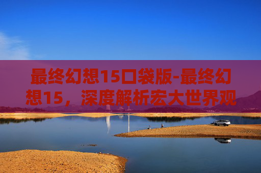 最终幻想15口袋版-最终幻想15，深度解析宏大世界观下的革新与挑战