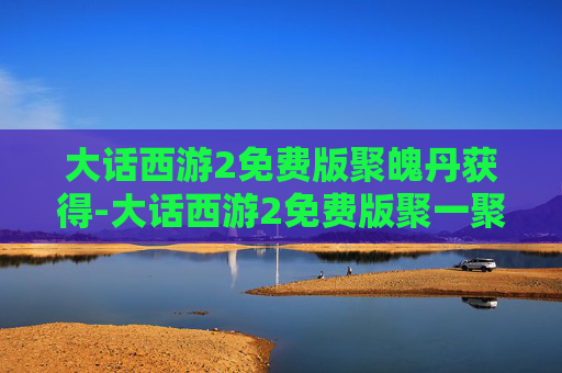 大话西游2免费版聚魄丹获得-大话西游2免费版聚一聚礼包,重温经典,共享欢乐 大话西游2免费版聚魄丹获得-大话西游2免费版聚一聚礼包,重温经典,共享欢乐