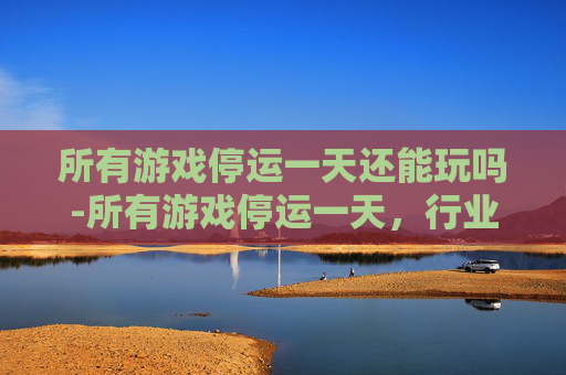所有游戏停运一天还能玩吗-所有游戏停运一天，行业面临冲击与市场走向深度审视