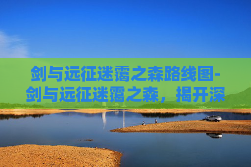 剑与远征迷霭之森路线图-剑与远征迷霭之森,揭开深渊秘境,寻铸颠覆性战斗新格局 剑与远征迷霭之森路线图-剑与远征迷霭之森,揭开深渊秘境,寻铸颠覆性战斗新格局