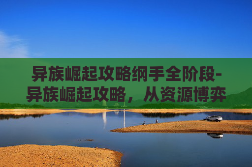 异族崛起攻略纲手全阶段-异族崛起攻略，从资源博弈到格局重构的全维度路径探索