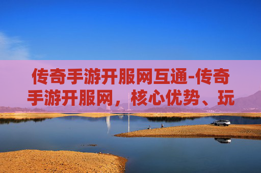 传奇手游开服网互通-传奇手游开服网，核心优势、玩法体系与全链路玩转指南