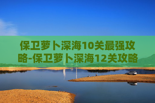保卫萝卜深海10关最强攻略-保卫萝卜深海12关攻略图解，破解深海难度，高效通关指南