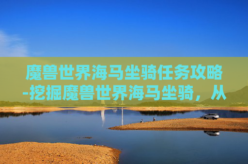 魔兽世界海马坐骑任务攻略-挖掘魔兽世界海马坐骑，从任务到衍生的多元玩法与核心价值解析
