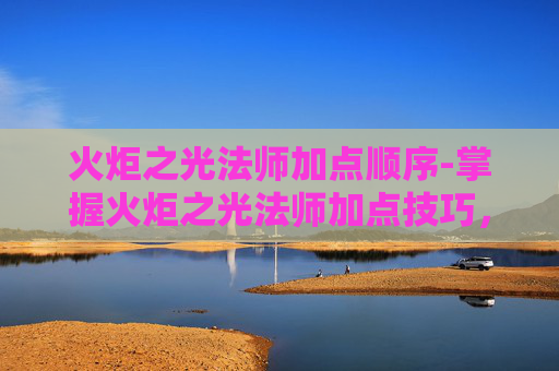 火炬之光法师加点顺序-掌握火炬之光法师加点技巧，让你在战斗中如鱼得水