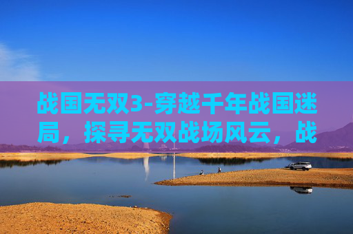 战国无双3-穿越千年战国迷局，探寻无双战场风云，战国无双的独特魅力