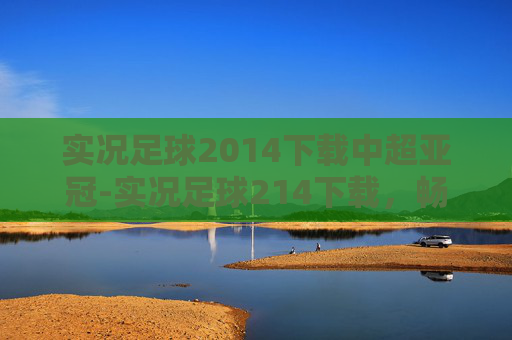 实况足球2014下载中超亚冠-实况足球214下载，畅享足球经典盛宴，尽享指尖游戏体验