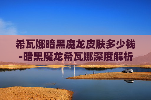 希瓦娜暗黑魔龙皮肤多少钱-暗黑魔龙希瓦娜深度解析，核心特点、价格及适用场景全揭秘