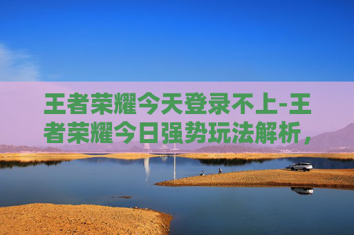 王者荣耀今天登录不上-王者荣耀今日强势玩法解析，新机制玩法助力玩家全维度提升