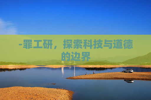 -罪工研,探索科技与道德的边界 -罪工研,探索科技与道德的边界