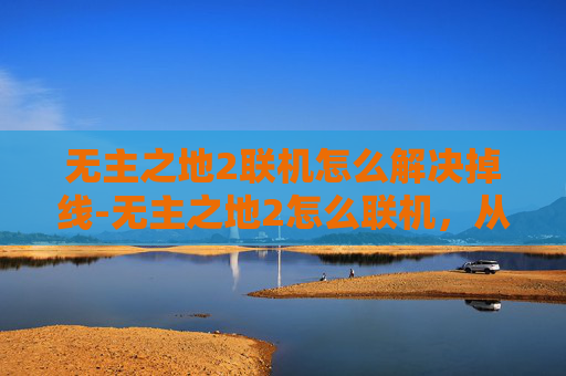 无主之地2联机怎么解决掉线-无主之地2怎么联机，从联机玩法到协作挑战的全方位指南