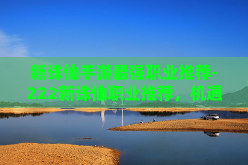 新诛仙手游最强职业推荐-222新诛仙职业推荐，机遇与挑战并存，选对职业才能把握生存发展空间