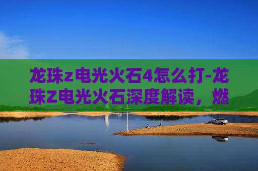 龙珠z电光火石4怎么打-龙珠Z电光火石深度解读，燃动逆战的高燃剧情与角色魅力