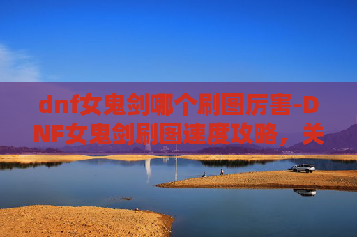 dnf女鬼剑哪个刷图厉害-DNF女鬼剑刷图速度攻略，关键技巧与实操流程