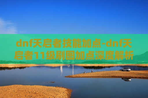 dnf天启者技能加点-dnf天启者11级刷图加点深度解析，全面提升输出与生存的核心策略