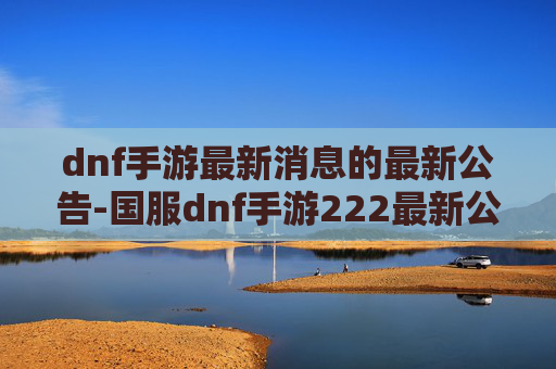 dnf手游最新消息的最新公告-国服dnf手游222最新公告，版本迭代、机制调整与玩家新机遇全面解读