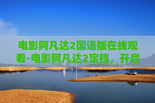 电影阿凡达2国语版在线观看-电影阿凡达2定档,开启全新视觉宇宙想象 电影阿凡达2国语版在线观看-电影阿凡达2定档,开启全新视觉宇宙想象