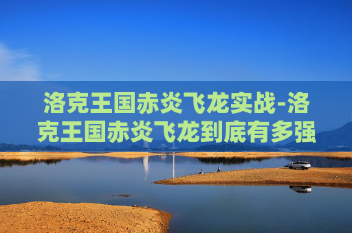 洛克王国赤炎飞龙实战-洛克王国赤炎飞龙到底有多强？从战力表现到实战价值全解析
