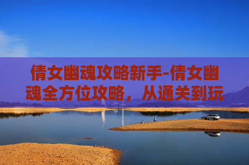 倩女幽魂攻略新手-倩女幽魂全方位攻略，从通关到玩法全解析，让你轻松掌握核心技巧