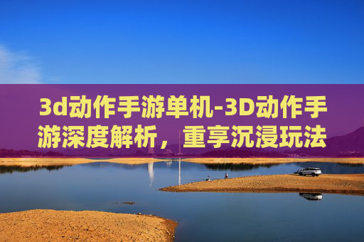3d动作手游单机-3D动作手游深度解析，重享沉浸玩法，解锁趣味挑战新体验