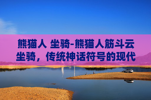熊猫人 坐骑-熊猫人筋斗云坐骑，传统神话符号的现代演绎与魅力探析