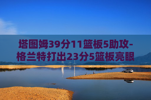塔图姆39分11篮板5助攻-格兰特打出23分5篮板亮眼表现，្ទán现攻防节奏展现运动实力